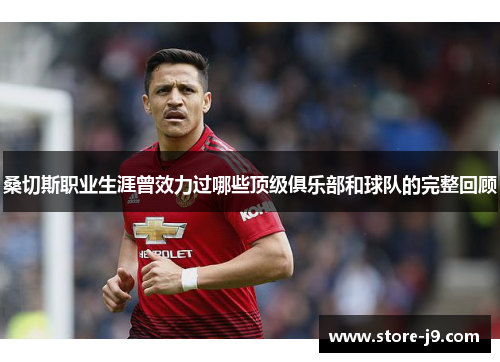 桑切斯职业生涯曾效力过哪些顶级俱乐部和球队的完整回顾 桑切斯职业生涯曾效力过哪些顶级俱乐部和球队的完整回顾