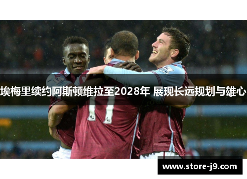 埃梅里续约阿斯顿维拉至2028年 展现长远规划与雄心