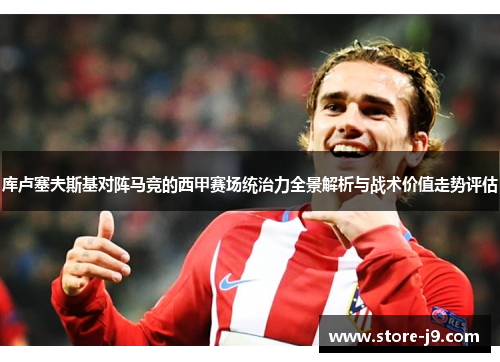 库卢塞夫斯基对阵马竞的西甲赛场统治力全景解析与战术价值走势评估 库卢塞夫斯基对阵马竞的西甲赛场统治力全景解析与战术价值走势评估