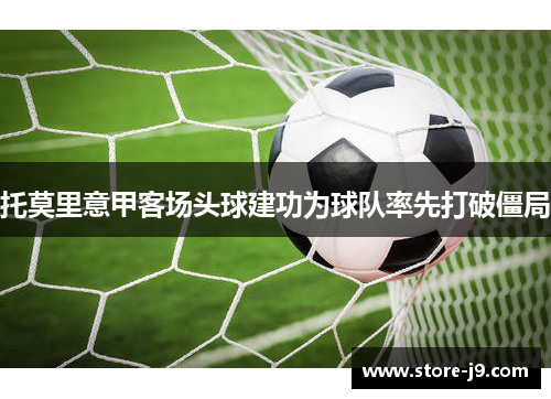 托莫里意甲客场头球建功为球队率先打破僵局 托莫里意甲客场头球建功为球队率先打破僵局