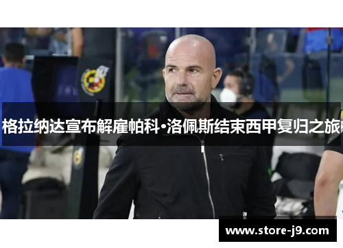 格拉纳达宣布解雇帕科·洛佩斯结束西甲复归之旅 格拉纳达宣布解雇帕科·洛佩斯结束西甲复归之旅